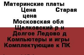 Материнские платы (rev. 6.6)  › Цена ­ 500 › Старая цена ­ 2 800 - Московская обл., Щелковский р-н, Долгое Ледово д. Компьютеры и игры » Комплектующие к ПК   